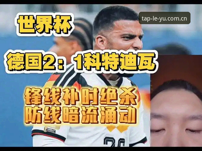 乐鱼中国官方版使用技巧 德国队2-1绝杀科特迪瓦的3个关键时刻与4个战术看点——乐鱼体育平台赛事解读